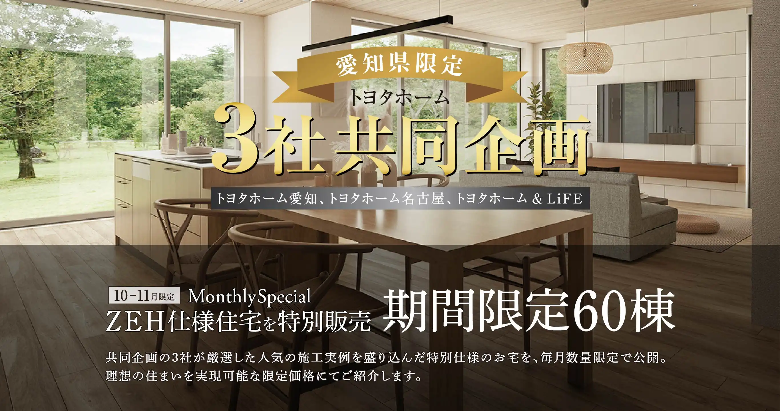 愛知県限定 トヨタホーム3社共同企画 トヨタホーム愛知、トヨタホーム名古屋、トヨタホーム＆LiFE 10-11月限定 Monthly Special ZEH仕様住宅を特別販売 期間限定60棟 共同企画の3社が厳選した人気の施工実例を盛り込んだ特別仕様のお宅を、毎月数量限定で公開。理想の住まいを実現可能な限定価格にてご紹介します。